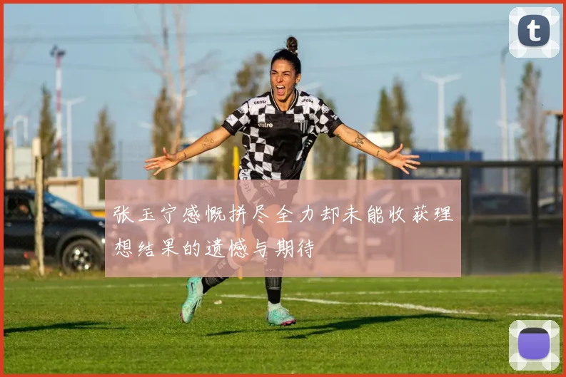张玉宁感慨拼尽全力却未能收获理想结果的遗憾与期待