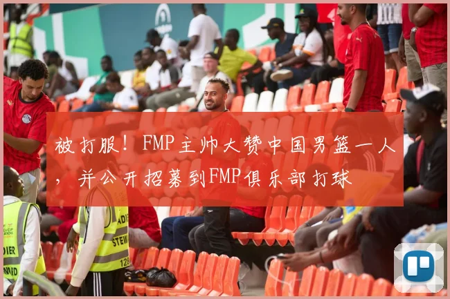 被打服！FMP主帅大赞中国男篮一人，并公开招募到FMP俱乐部打球