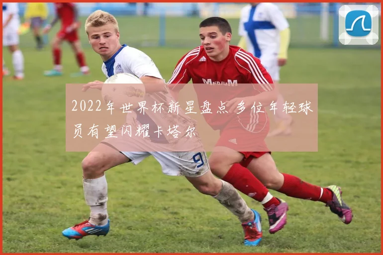 2022年世界杯新星盘点 多位年轻球员有望闪耀卡塔尔