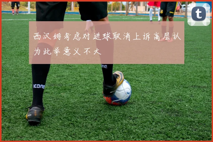 西汉姆考虑对进球取消上诉高层认为此举意义不大