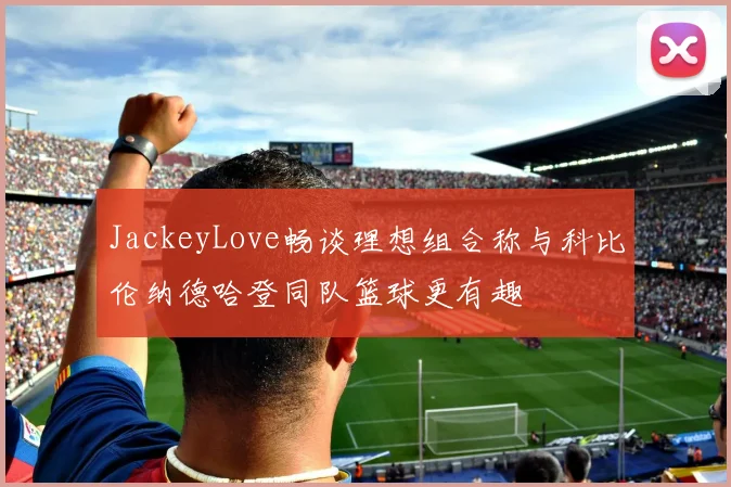 JackeyLove畅谈理想组合称与科比伦纳德哈登同队篮球更有趣